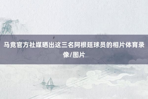 马竞官方社媒晒出这三名阿根廷球员的相片体育录像/图片