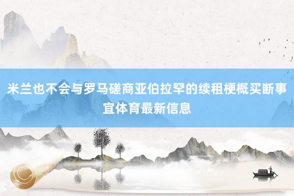 米兰也不会与罗马磋商亚伯拉罕的续租梗概买断事宜体育最新信息
