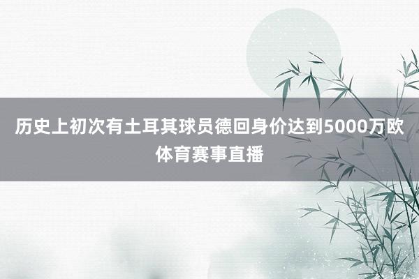 历史上初次有土耳其球员德回身价达到5000万欧体育赛事直播