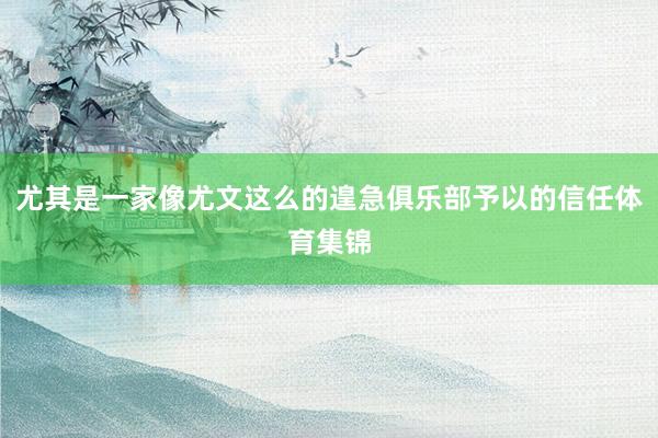 尤其是一家像尤文这么的遑急俱乐部予以的信任体育集锦