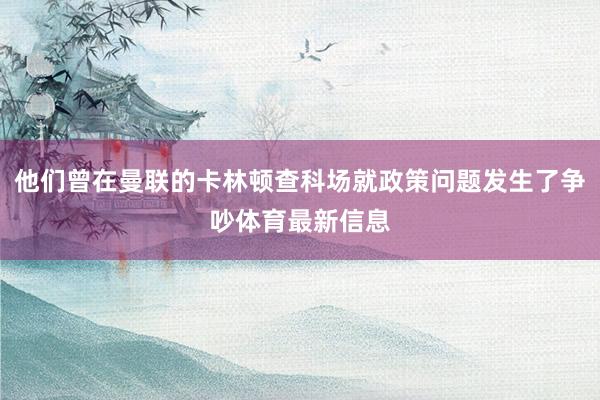 他们曾在曼联的卡林顿查科场就政策问题发生了争吵体育最新信息