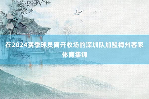 在2024赛季球员离开收场的深圳队加盟梅州客家体育集锦