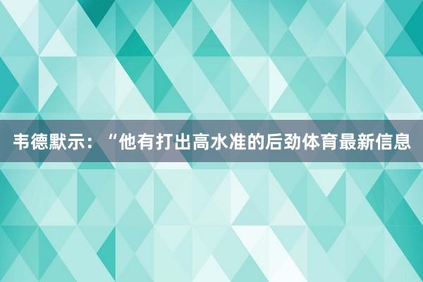 韦德默示：“他有打出高水准的后劲体育最新信息