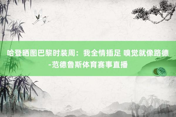 哈登晒图巴黎时装周：我全情插足 嗅觉就像路德-范德鲁斯体育赛事直播