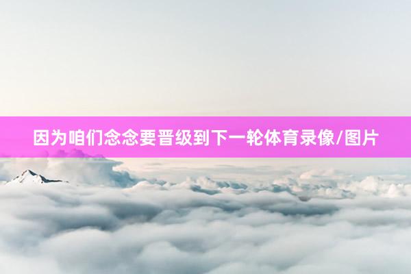 因为咱们念念要晋级到下一轮体育录像/图片
