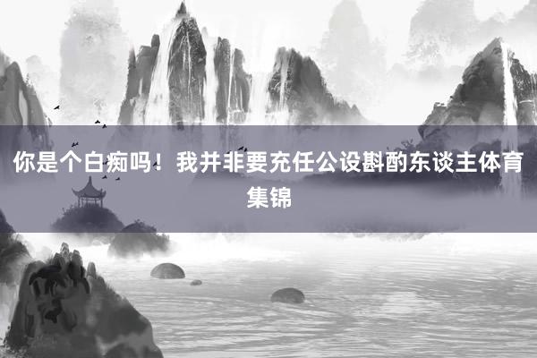 你是个白痴吗！我并非要充任公设斟酌东谈主体育集锦