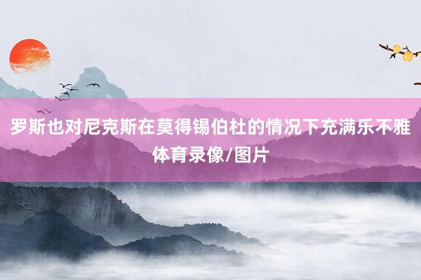 罗斯也对尼克斯在莫得锡伯杜的情况下充满乐不雅体育录像/图片