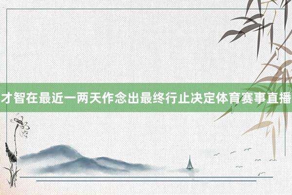 才智在最近一两天作念出最终行止决定体育赛事直播