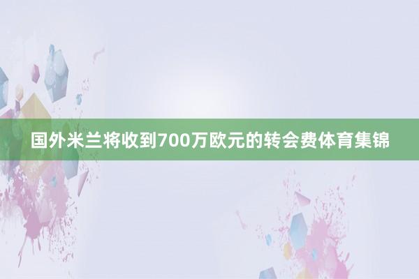 国外米兰将收到700万欧元的转会费体育集锦