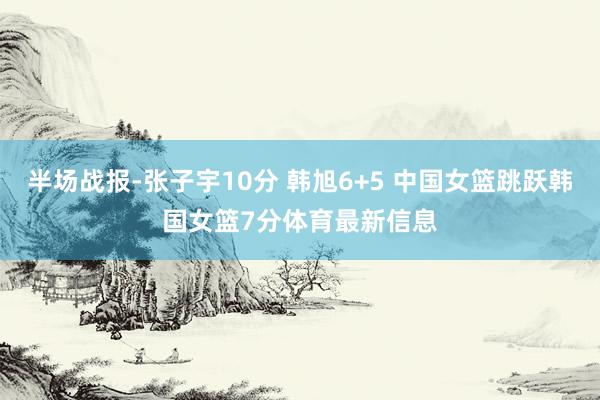 半场战报-张子宇10分 韩旭6+5 中国女篮跳跃韩国女篮7分体育最新信息