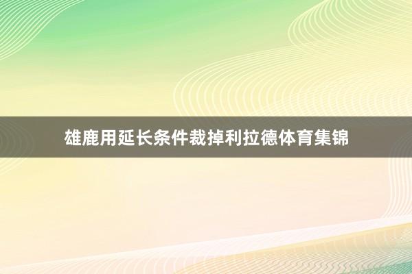 雄鹿用延长条件裁掉利拉德体育集锦