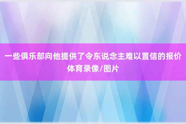 一些俱乐部向他提供了令东说念主难以置信的报价体育录像/图片