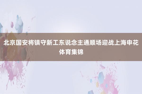 北京国安将镇守新工东说念主通顺场迎战上海申花体育集锦