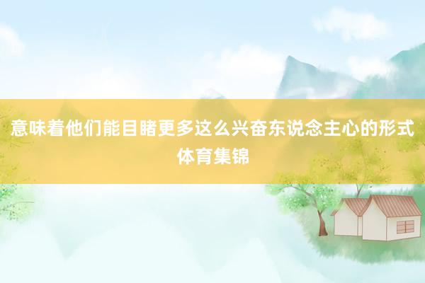 意味着他们能目睹更多这么兴奋东说念主心的形式体育集锦