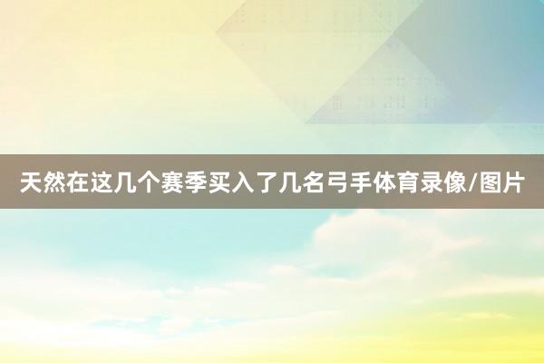 天然在这几个赛季买入了几名弓手体育录像/图片