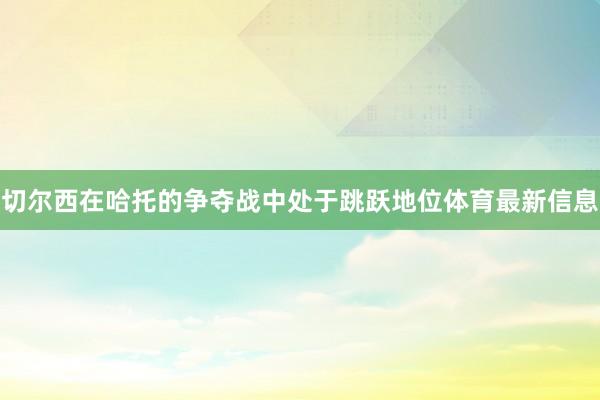 切尔西在哈托的争夺战中处于跳跃地位体育最新信息