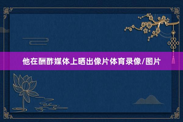 他在酬酢媒体上晒出像片体育录像/图片