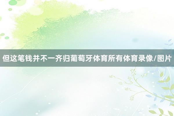 但这笔钱并不一齐归葡萄牙体育所有体育录像/图片