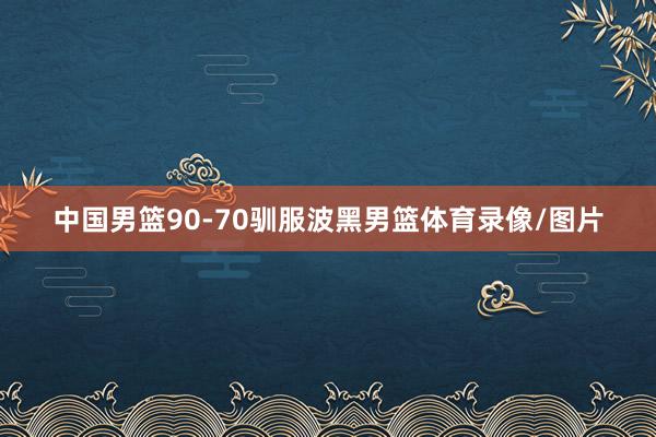 中国男篮90-70驯服波黑男篮体育录像/图片