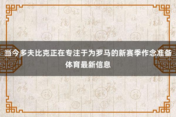 当今多夫比克正在专注于为罗马的新赛季作念准备体育最新信息