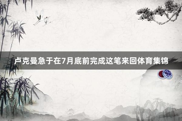 卢克曼急于在7月底前完成这笔来回体育集锦