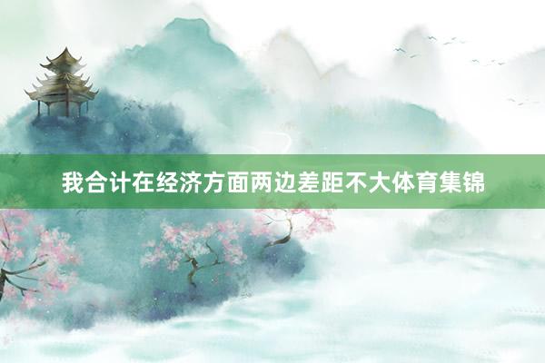 我合计在经济方面两边差距不大体育集锦