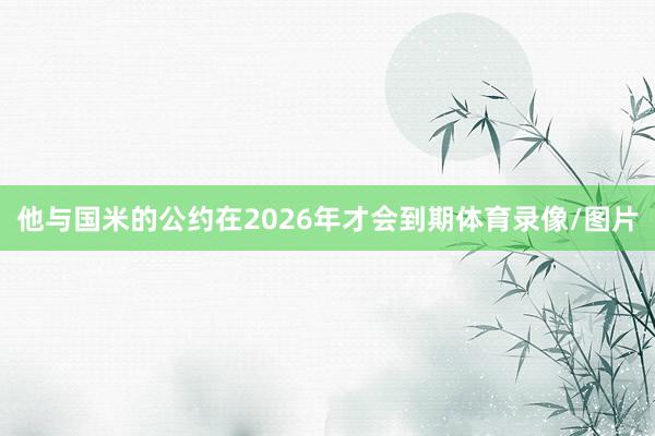 他与国米的公约在2026年才会到期体育录像/图片