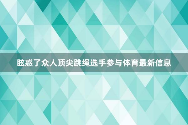 眩惑了众人顶尖跳绳选手参与体育最新信息