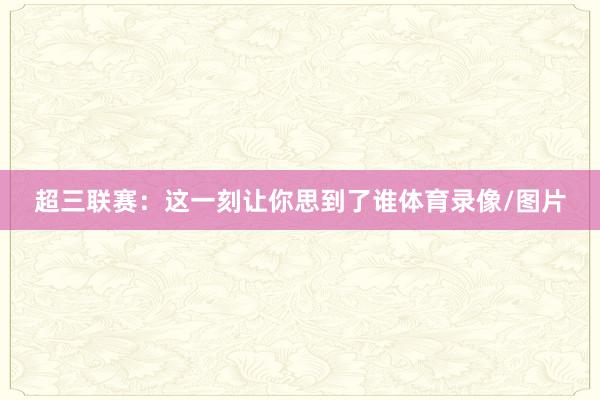 超三联赛：这一刻让你思到了谁体育录像/图片