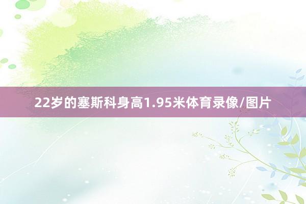 22岁的塞斯科身高1.95米体育录像/图片