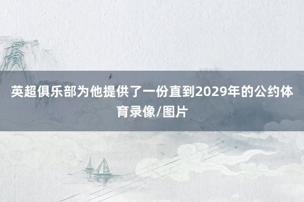 英超俱乐部为他提供了一份直到2029年的公约体育录像/图片