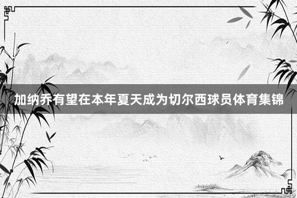 加纳乔有望在本年夏天成为切尔西球员体育集锦