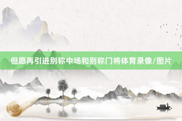 但愿再引进别称中场和别称门将体育录像/图片