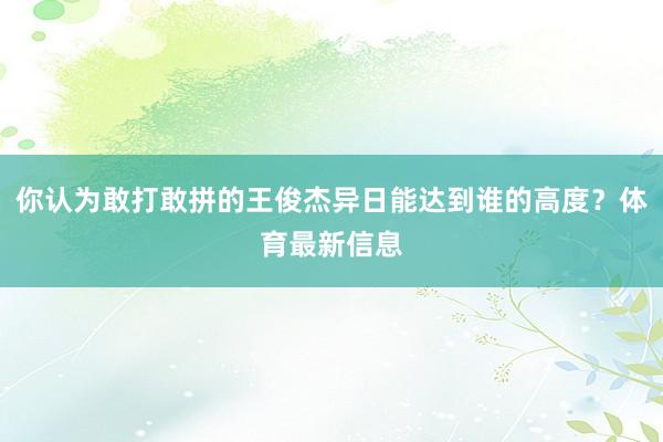 你认为敢打敢拼的王俊杰异日能达到谁的高度？体育最新信息