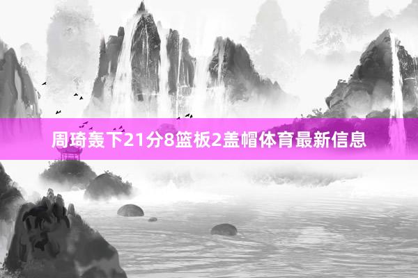 周琦轰下21分8篮板2盖帽体育最新信息