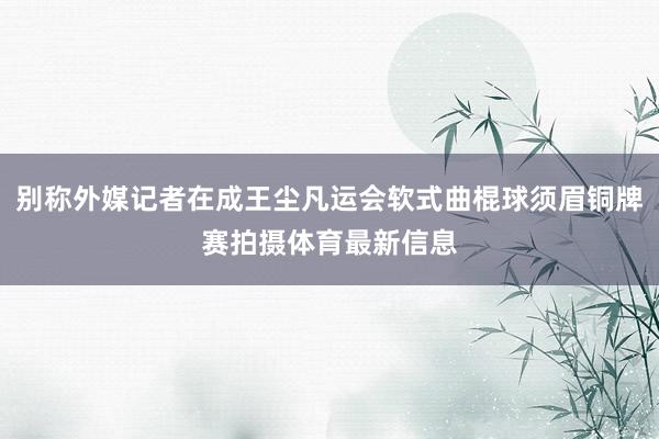 别称外媒记者在成王尘凡运会软式曲棍球须眉铜牌赛拍摄体育最新信息