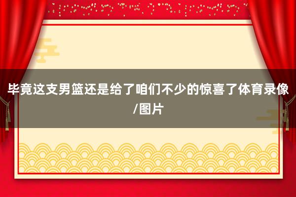 毕竟这支男篮还是给了咱们不少的惊喜了体育录像/图片