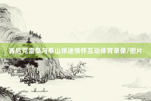赛后克雷桑与泰山球迷情怀互动体育录像/图片
