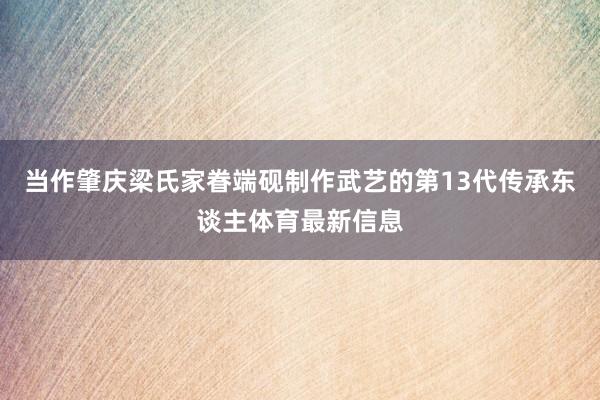当作肇庆梁氏家眷端砚制作武艺的第13代传承东谈主体育最新信息