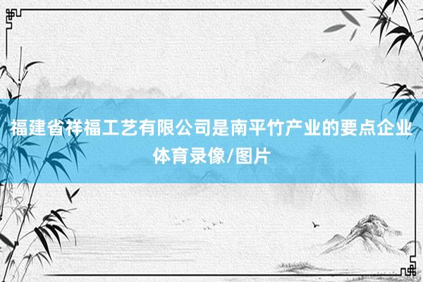 福建省祥福工艺有限公司是南平竹产业的要点企业体育录像/图片