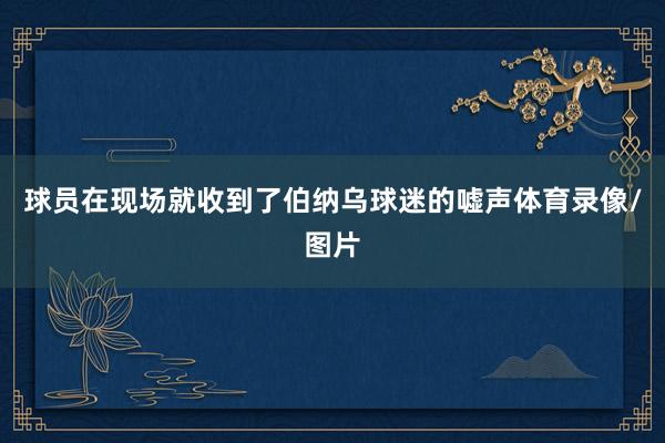 球员在现场就收到了伯纳乌球迷的嘘声体育录像/图片