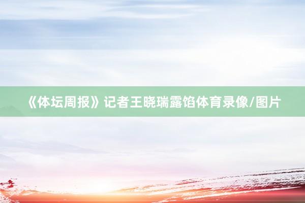 《体坛周报》记者王晓瑞露馅体育录像/图片