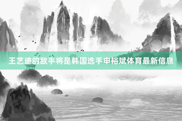 王艺迪的敌手将是韩国选手申裕斌体育最新信息