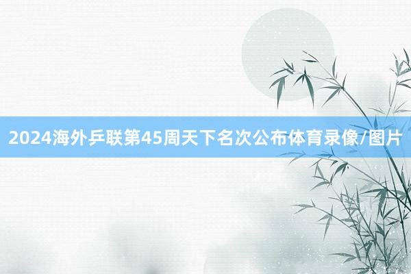 2024海外乒联第45周天下名次公布体育录像/图片