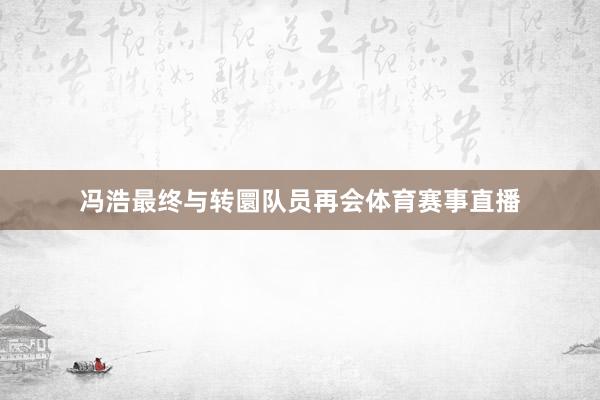 冯浩最终与转圜队员再会体育赛事直播