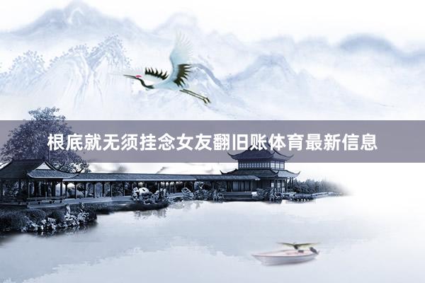 根底就无须挂念女友翻旧账体育最新信息