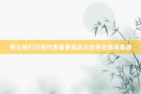 那么咱们可能代表着更高级次的存在体育集锦