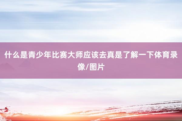 什么是青少年比赛大师应该去真是了解一下体育录像/图片