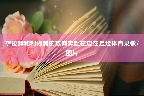 萨拉赫和利物浦的双向奔赴在现在足坛体育录像/图片