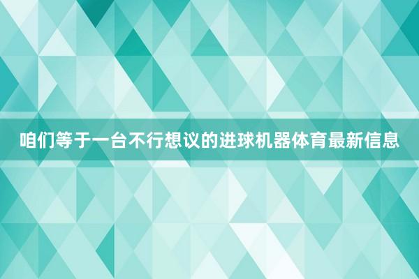 咱们等于一台不行想议的进球机器体育最新信息